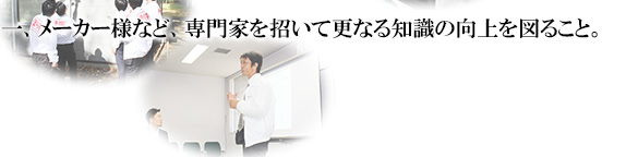 一、メーカー様など、専門家を招いて更なる知識の向上を図ること。