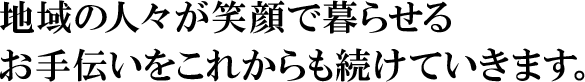 地域の人々が笑顔で暮らせるお手伝いをこれからも続けていきます。